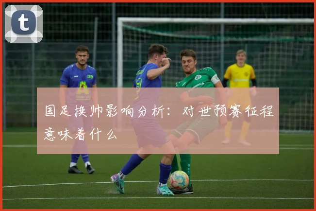 国足换帅影响分析：对世预赛征程意味着什么