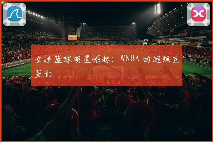 女性篮球明星崛起：WNBA 的超级巨星们