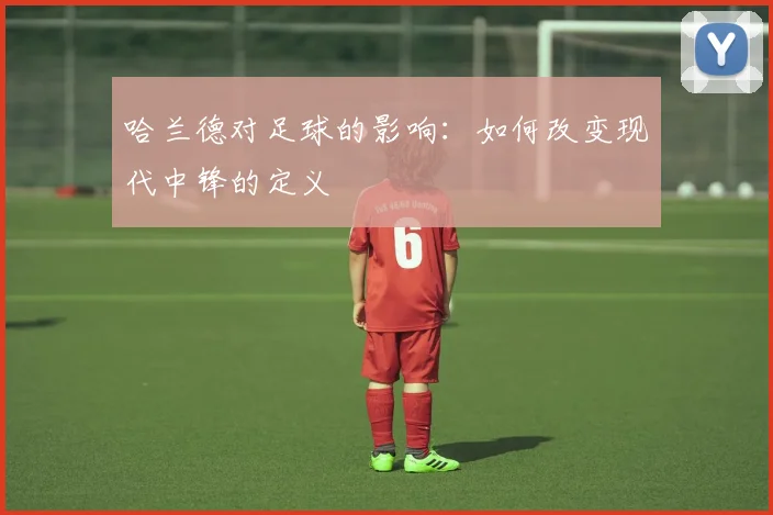 哈兰德对足球的影响：如何改变现代中锋的定义