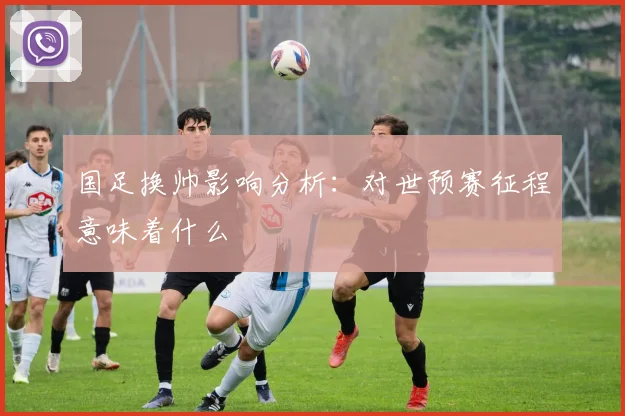 国足换帅影响分析：对世预赛征程意味着什么
