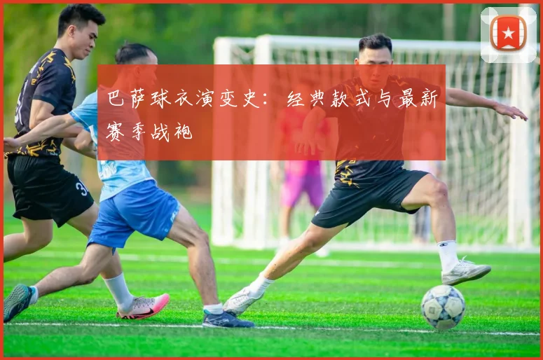 巴萨球衣演变史：经典款式与最新赛季战袍