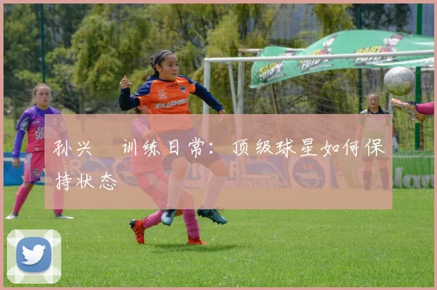 孙兴慜训练日常：顶级球星如何保持状态
