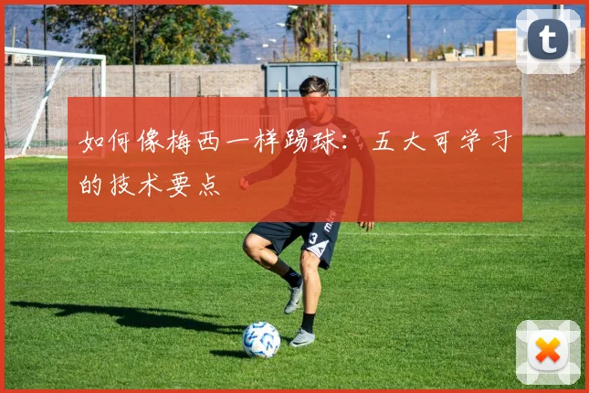 如何像梅西一样踢球：五大可学习的技术要点