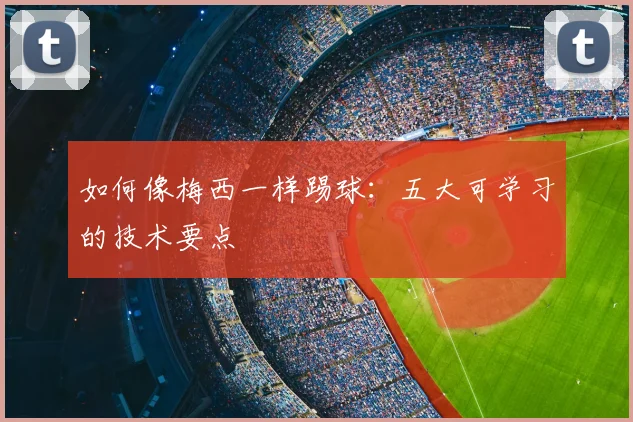 如何像梅西一样踢球：五大可学习的技术要点