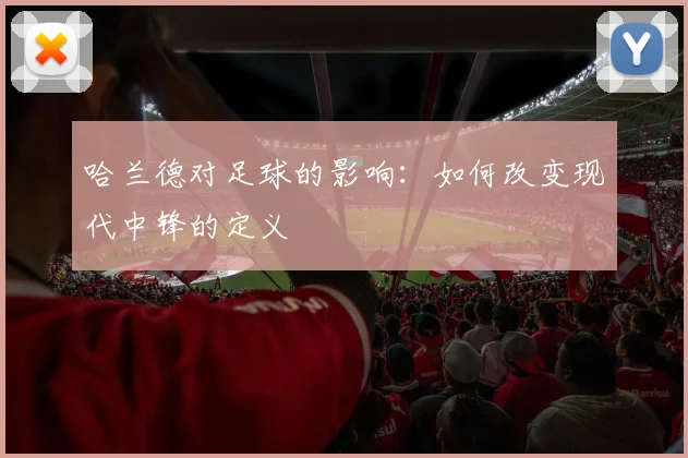 哈兰德对足球的影响：如何改变现代中锋的定义
