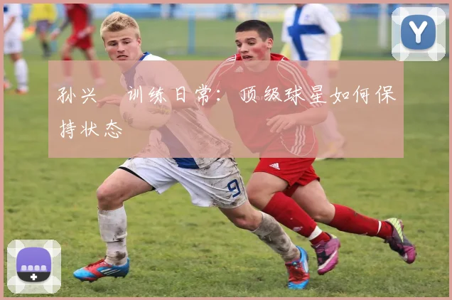 孙兴慜训练日常：顶级球星如何保持状态